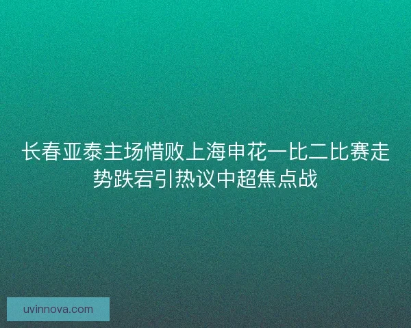 长春亚泰主场惜败上海申花一比二比赛走势跌宕引热议中超焦点战