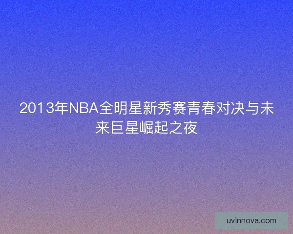 2013年NBA全明星新秀赛青春对决与未来巨星崛起之夜