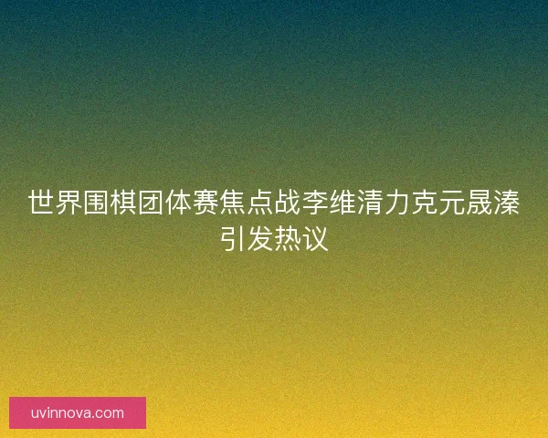 世界围棋团体赛焦点战李维清力克元晟溱引发热议