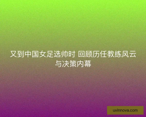 又到中国女足选帅时 回顾历任教练风云与决策内幕